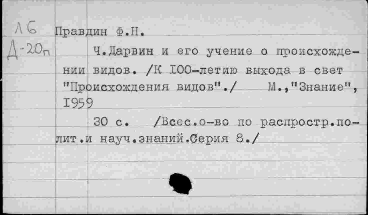 ﻿Л £ Правдин Ф.Н.
Д*10п Ч.Дарвин и его учение о происхождении видов. /К 100-летию выхода в свет "Происхождения видов”./ М.,"Знание”, 1959
30 с. /Всес.о-во по распростр.полит, и науч.знаний.Серия 8./